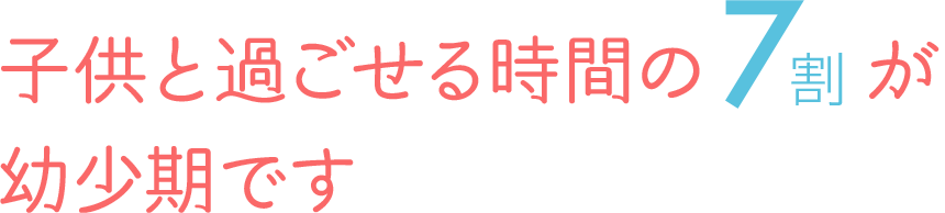 子供と過ごせる時間の7割が幼少期です