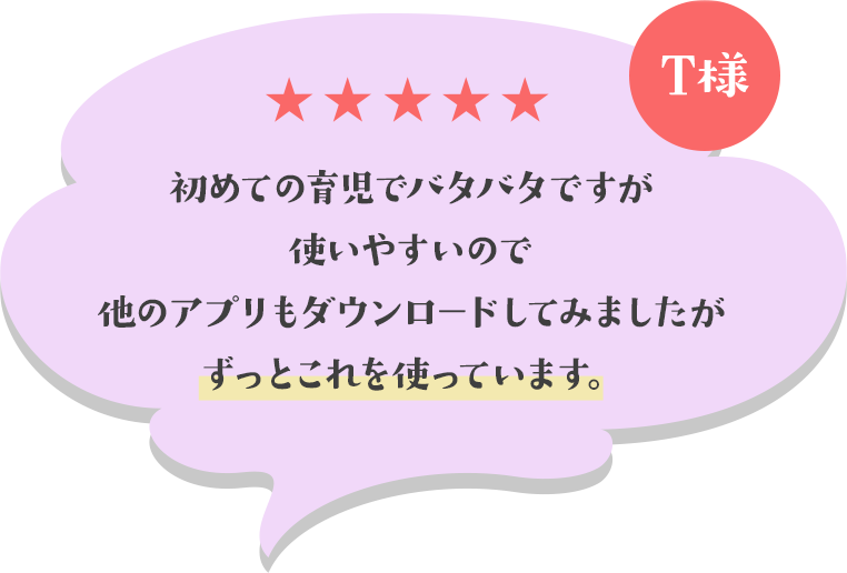 初めての育児でバタバタですが使いやすいので他のアプリもダウンロードしてみましたがずっとこれを使っています。(T様)