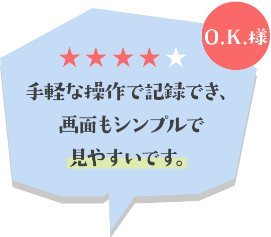 手軽な操作で記録でき、画面もシンプルで見やすいです。(O.K.様)